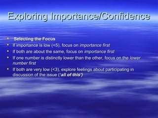 Exploring Importance/Confidence

  Selecting the Focus
 If importance is low (<5), focus on importance first
 If both are about the same, focus on importance first
 If one number is distinctly lower than the other, focus on the lower
  number first
 If both are very low (<3), explore feelings about participating in
  discussion of the issue (‘all of this’)
 