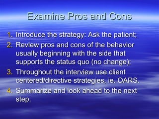 Examine Pros and Cons
1. Introduce the strategy: Ask the patient;
2. Review pros and cons of the behavior
   usually beginning with the side that
   supports the status quo (no change);
3. Throughout the interview use client
   centered/directive strategies, ie. OARS.
4. Summarize and look ahead to the next
   step.
 