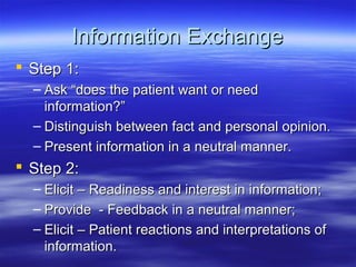 Information Exchange
 Step 1:
  – Ask “does the patient want or need
    information?”
  – Distinguish between fact and personal opinion.
  – Present information in a neutral manner.
 Step 2:
  – Elicit – Readiness and interest in information;
  – Provide - Feedback in a neutral manner;
  – Elicit – Patient reactions and interpretations of
    information.
 