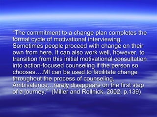 “The commitment to a change plan completes the
formal cycle of motivational interviewing.
Sometimes people proceed with change on their
own from here. It can also work well, however, to
transition from this initial motivational consultation
into action-focused counseling if the person so
chooses….MI can be used to facilitate change
throughout the process of counseling.
Ambivalence…rarely disappears on the first step
of a journey.” (Miller and Rollnick, 2002, p.139)
 