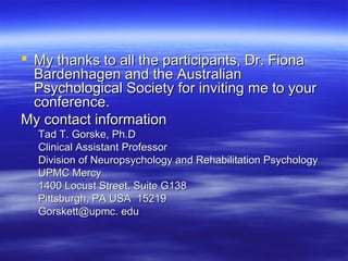 My thanks to all the participants, Dr. Fiona
  Bardenhagen and the Australian
  Psychological Society for inviting me to your
  conference.
My contact information
  Tad T. Gorske, Ph.D
  Clinical Assistant Professor
  Division of Neuropsychology and Rehabilitation Psychology
  UPMC Mercy
  1400 Locust Street, Suite G138
  Pittsburgh, PA USA 15219
  Gorskett@upmc. edu
 