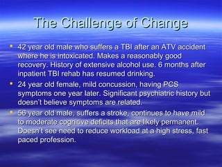 The Challenge of Change
 42 year old male who suffers a TBI after an ATV accident
  where he is intoxicated. Makes a reasonably good
  recovery. History of extensive alcohol use. 6 months after
  inpatient TBI rehab has resumed drinking.
 24 year old female, mild concussion, having PCS
  symptoms one year later. Significant psychiatric history but
  doesn’t believe symptoms are related.
 56 year old male, suffers a stroke, continues to have mild
  to moderate cognitive deficits that are likely permanent.
  Doesn’t see need to reduce workload at a high stress, fast
  paced profession.
 