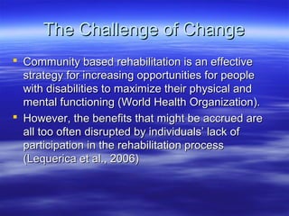 The Challenge of Change
 Community based rehabilitation is an effective
  strategy for increasing opportunities for people
  with disabilities to maximize their physical and
  mental functioning (World Health Organization).
 However, the benefits that might be accrued are
  all too often disrupted by individuals’ lack of
  participation in the rehabilitation process
  (Lequerica et al., 2006)
 
