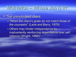Motivation – Whose Job is it?
 The unmotivated client:
  – “When the client’s goals do not match those of
    the counselor” (Lane and Barry, 1970).
  – Others may hinder independence by
    inadvertently reinforcing dependence over self
    reliance (Wright, 1980).
 