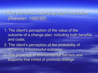 3 Key elements underlying client motivation
  (Roessler, 1980/89):

1. The client’s perception of the value of the
  outcome of a change plan, including both benefits
  and costs;
2. The client’s perception of the probability of
  achieving a successful outcome;
3. The presence of environmental barriers and
  supports that inhibit or promote change.
 