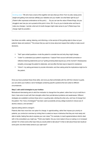 Guiding style: "OK, let’s have a look at this together and see what you think. From my side, losing some
weight and getting more exercise willhelp your diabetes and your health, but what feels right for you?
(Patient often expresses ambivalence at this point.) . . . So you can see the value of these things, but you
struggle to see how you can succeed at this point in time. OK. It’s up to you to decide when and how to
make any changes. I wonder, what sort of small changes might make sense to you? (Patient says how
change might be possible.)
Use three core skills—asking, listening, and informing—in the service of this guiding style to draw out your
patients’ ideas and solutions.
2
This shows that you want to know about and respect their ability to make sound
decisions.
• "Ask" open ended questions—invite the patient to consider how and why they might change;
• "Listen" to understand your patient’s experience—"capture" their account with brief summaries or
reflective listening statements such as "quitting smoking feels beyond you at the moment"; theseexpress
empathy, encourage the patient to elaborate, and are often the best way to respond to resistance;
• "Inform"—by asking permission to provide information, and then asking what the implications might be for
the patient.
Once you have practised these three skills, and once you feel comfortable with the shift from director to guide,
you can add to your toolbox a set of strategies containing specific questions that are suited to different
circumstances.
Step 2: add useful strategies to your toolbox
Motivational interviewing aims to elicit the motivation to change from the patient, rather than to try to instil this in
them; it also aims to work with their strengths rather than just talk about problems and weaknesses. Different
strategies are available to achieve these aims in a guiding style, eliciting the what, why, and how of change from
the patient. This "menu of strategies"
4
has been used successfully among college students to reduce use of
alcohol, tobacco, and cannabis.
5
Agenda setting (what to change?)
Patients often face more than one option for change. In agenda setting, rather than impose your priority on
patients, you conduct an overview by inviting them to select an issue or behaviour that they are most ready and
able to tackle, feeling free also to express your own views.
2
For example, to reach agreementabout what to deal
with in the consultation you might say: "That’s very helpful. Are you more ready to focus on eating or on increased
activity? Or is there some other topic that you would prefer to talk about? I’d like to talk about those test results at
some point, but what makes sense to you right now?"
 