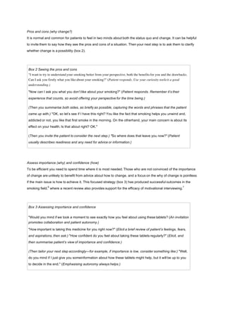 Pros and cons (why change?)
It is normal and common for patients to feel in two minds about both the status quo and change. It can be helpful
to invite them to say how they see the pros and cons of a situation. Then your next step is to ask them to clarify
whether change is a possibility (box 2).
Box 2 Seeing the pros and cons
"I want to try to understand your smoking better from your perspective, both the benefits for you and the drawbacks.
Can I ask you firstly what you like about your smoking?" (Patient responds. Use your curiosity toelicit a good
understanding.)
"Now can I ask you what you don’t like about your smoking?" (Patient responds. Remember it’s their
experience that counts, so avoid offering your perspective for the time being.)
(Then you summarise both sides, as briefly as possible, capturing the words and phrases that the patient
came up with.) "OK, so let’s see if I have this right? You like the fact that smoking helps you unwind and,
addicted or not, you like that first smoke in the morning. On the otherhand, your main concern is about its
effect on your health. Is that about right? OK."
(Then you invite the patient to consider the next step.) "So where does that leave you now?" (Patient
usually describes readiness and any need for advice or information.)
Assess importance (why) and confidence (how)
To be efficient you need to spend time where it is most needed. Those who are not convinced of the importance
of change are unlikely to benefit from advice about how to change, and a focus on the why of change is pointless
if the main issue is how to achieve it. This focused strategy (box 3) has produced successful outcomes in the
smoking field,
6
where a recent review also provides support for the efficacy of motivational interviewing.
7
Box 3 Assessing importance and confidence
"Would you mind if we took a moment to see exactly how you feel about using these tablets? (An invitation
promotes collaboration and patient autonomy.)
"How important is taking this medicine for you right now?" (Elicit a brief review of patient’s feelings, fears,
and aspirations, then ask:) "How confident do you feel about taking these tablets regularly?" (Elicit, and
then summarise patient’s view of importance and confidence.)
(Then tailor your next step accordingly—for example, if importance is low, consider something like:) "Well,
do you mind if I just give you someinformation about how these tablets might help, but it will be up to you
to decide in the end." (Emphasising autonomy always helps.)
 