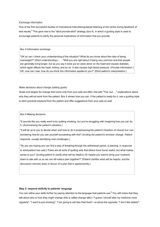 Exchange information
One of the first successful studies of motivational interviewing placed listening at the centre during feedback of
test results.
8
This gave rise to the "elicit-provide-elicit" strategy (box 4), in which a guiding style is used to
encourage patients to clarify the personal implications of information that you provide.
Box 4 Information exchange
"OK so can I check your understanding of the situation? What do you know about the risks of being
overweight?" (Elicit understanding.) . . . "Well you are right about it being very common and that people
are generally living longer, but as you say it does put an extra strain on the heart and causes diabetes,
which again affects the heart, kidney, and so on. It also causes high blood pressure. (Provide information.)
OK, now can I ask, how do you think this information applies to you?" (Elicit patient’s interpretation.)
Make decisions about change (setting goals)
Goals and targets for change that come only from your side are often met with "Yes, but. . ." explanations about
why they will not work from the patient. Box 5 shows how you can, if the patient is ready for it, use a guiding style
to elicit practical solutions from the patient and offer suggestions from your side as well.
Box 5 Making decisions
"It sounds like you really want to try quitting smoking, but you’re struggling with imagining how you can do
it. (Summarising the patient’s situation.)
"It will be up to you to decide when and how to do it (emphasising the patient’s freedom of choice) but I am
wondering how do you see yourself succeeding with this? (Inviting the patient to envision change. Patient
responds, usually identifying main challenges.)
"So you are hoping you can find a way of breaking through the withdrawal period. (Listening, in response
to what patient has said.) There are all sorts of quitting aids that others have found useful, but what makes
sense to you? (Inviting patient to clarify what will be helpful.) Or maybe you want to bring your husband
down to talk with us so we can all make a plan together?" (Patient clarifies what will be helpful, and the
discussion narrows down in favour of a plan that is agreed jointly.)
Step 3: respond skilfully to patients’ language
You can refine your skills further by paying attention to the language that patients use.
9
You will notice that they
talk about why or how they might change (this is called change talk)—"I guess I should take my medicine more
regularly"; "I want to quit smoking"; "I am going to eat less fried food"—or about the opposite: "I don’t like tablets";
 