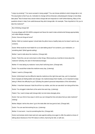 "I enjoy my smoking"; "I’ve never succeed in losing weight." You can choose whether to elicit change talk or not.
The assumption is that if you do, motivation to change will be enhanced, andsubsequent change is more likely
take place.
9
Box 6 shows how a doctor elicits change talk and responds to it with further listening. Many of the
questions shown in step 2 are useful because they elicit change talk—for example, "How important is it for you to
take this medicine?"
Box 6 Eliciting change talk
A young refugee with HIV-AIDS is pregnant and faces the need to take antiretroviral therapy appropriately
and make lifestyle changes.
Doctor: How are things at home?
Mother: Well my husband agrees I should take the pills to have a healthy baby but he doesn’t want to use
condoms.
Doctor: What would be most helpful for us to start talking about? Is it condoms, your medication, or
something else? (Brief agenda-setting)
Mother: I want to talk about the medicine. (Change talk)
Doctor: That’s fine, we can come back to other things. What would you most like to know about the
medicine? (Eliciting: the start of informationexchange)
Mother: If I miss taking my medicine I worry that it will bring harm. (Change talk)
Doctor: You would like to take this medicine every day. (Listening)
Patient: I want to. (Change talk)
Doctor: (Informing) It can be difficult to take the medicine at the right time each day, yet it is important.
Even if people are feeling better and stronger, the medicine keeps them healthy, so it’s important to keep
taking it. What’s the difficulty for you? (Eliciting the patient’s personal interpretation of the information)
Mother: I miss them because I hide this all from my mother, and she can see what I am doing all the time.
Doctor: You struggle to take them at the same time each day. (Listening)
Patient: Yes, I want to keep well (change talk), but she looks strangely atme.
Doctor: Can you think of any ways in which you can change the time and place that you take medicine?
(Asking)
Mother: Maybe I will do this when I go to the toilet after she has gone to bed. (Change talk)
Doctor: You can see that working for you. (Listening)
Mother: It must work. I must do something like this. (Change talk)
Doctor summarises what’s been said and uses agenda setting once again to offer the patient a choice of
talking about disclosure of her HIV status to others, improving her diet, or safe sex.
 