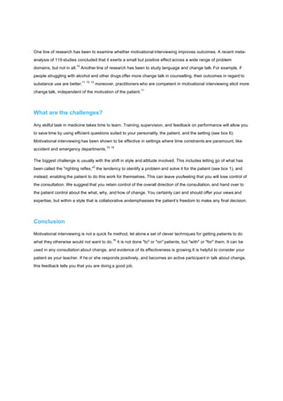 One line of research has been to examine whether motivational interviewing improves outcomes. A recent meta-
analysis of 119 studies concluded that it exerts a small but positive effect across a wide range of problem
domains, but not in all.
10
Another line of research has been to study language and change talk. For example, if
people struggling with alcohol and other drugs offer more change talk in counselling, their outcomes in regard to
substance use are better;
11 12 13
moreover, practitioners who are competent in motivational interviewing elicit more
change talk, independent of the motivation of the patient.
11
What are the challenges?
Any skilful task in medicine takes time to learn. Training, supervision, and feedback on performance will allow you
to save time by using efficient questions suited to your personality, the patient, and the setting (see box 6).
Motivational interviewing has been shown to be effective in settings where time constraints are paramount, like
accident and emergency departments.
14 15
The biggest challenge is usually with the shift in style and attitude involved. This includes letting go of what has
been called the "righting reflex,"
2
the tendency to identify a problem and solve it for the patient (see box 1), and
instead, enabling the patient to do this work for themselves. This can leave youfeeling that you will lose control of
the consultation. We suggest that you retain control of the overall direction of the consultation, and hand over to
the patient control about the what, why, and how of change. You certainly can and should offer your views and
expertise, but within a style that is collaborative andemphasises the patient’s freedom to make any final decision.
Conclusion
Motivational interviewing is not a quick fix method, let alone a set of clever techniques for getting patients to do
what they otherwise would not want to do.
16
It is not done "to" or "on" patients, but "with" or "for" them. It can be
used in any consultation about change, and evidence of its effectiveness is growing.It is helpful to consider your
patient as your teacher. If he or she responds positively, and becomes an active participant in talk about change,
this feedback tells you that you are doing a good job.
 
