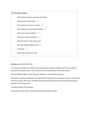 Top 10 useful questions
What changes would you most like to talk about?
What have you noticed about . . .?
How important is it for you to change . . .?
How confident do you feel about changing . . .?
How do you see the benefits of . . .?
How do you see the drawback of . . .?
What will make the most sense to you?
How might things be different if you . . .?
In what way . . .?
Where does this leave you now?
Cite this as: BMJ 2010;340:c1900
This series aims to help junior doctors in their daily tasks and is based on selected topics from the UK core
curriculum for foundation years 1 and 2, the first two years after graduation from medical school.
We thank William R Miller and Terri Moyers for feedback on earlier drafts of this paper.
Contributors: All authors contributed to the original draft of this paper and to subsequent revisions, and reviewed
the final manuscript. SR, CB, PK, and BM provided clinical illustrations. SR saw the final revisions through to
publication and is the guarantor.
Competing interests: None declared.
Provenance and peer review: Not commissioned; externally peer reviewed.
 