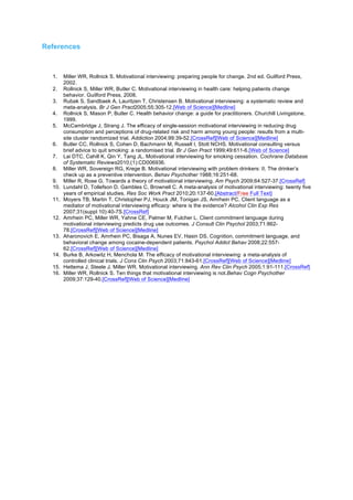 References
1. Miller WR, Rollnick S. Motivational interviewing: preparing people for change. 2nd ed. Guilford Press,
2002.
2. Rollnick S, Miller WR, Butler C. Motivational interviewing in health care: helping patients change
behavior. Guilford Press, 2008.
3. Rubak S, Sandbaek A, Lauritzen T, Christensen B. Motivational interviewing: a systematic review and
meta-analysis. Br J Gen Pract2005;55:305-12.[Web of Science][Medline]
4. Rollnick S, Mason P, Butler C. Health behavior change: a guide for practitioners. Churchill Livingstone,
1999.
5. McCambridge J, Strang J. The efficacy of single-session motivational interviewing in reducing drug
consumption and perceptions of drug-related risk and harm among young people: results from a multi-
site cluster randomized trial. Addiction 2004;99:39-52.[CrossRef][Web of Science][Medline]
6. Butler CC, Rollnick S, Cohen D, Bachmann M, Russell I, Stott NCHS. Motivational consulting versus
brief advice to quit smoking: a randomised trial. Br J Gen Pract 1999;49:611-6.[Web of Science]
7. Lai DTC, Cahill K, Qin Y, Tang JL. Motivational interviewing for smoking cessation. Cochrane Database
of Systematic Reviews2010;(1):CD006936.
8. Miller WR, Sovereign RG, Krege B. Motivational interviewing with problem drinkers: II. The drinker’s
check up as a preventive intervention. Behav Psychother 1988;16:251-68.
9. Miller R, Rose G. Towards a theory of motivational interviewing. Am Psych 2009;64:527-37.[CrossRef]
10. Lundahl D, Tollefson D, Gambles C, Brownell C. A meta-analysis of motivational interviewing: twenty five
years of empirical studies. Res Soc Work Pract 2010;20:137-60.[Abstract/Free Full Text]
11. Moyers TB, Martin T, Christopher PJ, Houck JM, Tonigan JS, Amrhein PC. Client language as a
mediator of motivational interviewing efficacy: where is the evidence? Alcohol Clin Exp Res
2007;31(suppl 10):40-7S.[CrossRef]
12. Amrhein PC, Miller WR, Yahne CE, Palmer M, Fulcher L. Client commitment language during
motivational interviewing predicts drug use outcomes. J Consult Clin Psychol 2003;71:862-
78.[CrossRef][Web of Science][Medline]
13. Aharonovich E, Amrhein PC, Bisaga A, Nunes EV, Hasin DS. Cognition, commitment language, and
behavioral change among cocaine-dependent patients. Psychol Addict Behav 2008;22:557-
62.[CrossRef][Web of Science][Medline]
14. Burke B, Arkowitz H, Menchola M. The efficacy of motivational interviewing: a meta-analysis of
controlled clinical trials. J Cons Clin Psych 2003;71:843-61.[CrossRef][Web of Science][Medline]
15. Hettema J, Steele J, Miller WR. Motivational interviewing. Ann Rev Clin Psych 2005;1:91-111.[CrossRef]
16. Miller WR, Rollnick S. Ten things that motivational interviewing is not.Behav Cogn Psychother
2009;37:129-40.[CrossRef][Web of Science][Medline]
	
  
 
