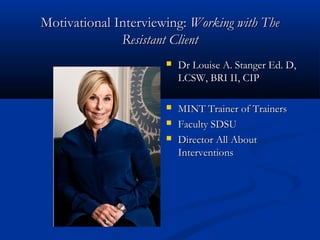 Motivational Interviewing:Motivational Interviewing: Working with TheWorking with The
Resistant ClientResistant Client
 Dr Louise A. Stanger Ed. D,Dr Louise A. Stanger Ed. D,
LCSW, BRI II, CIPLCSW, BRI II, CIP
 MINT Trainer of TrainersMINT Trainer of Trainers
 Faculty SDSUFaculty SDSU
 Director All AboutDirector All About
InterventionsInterventions
 