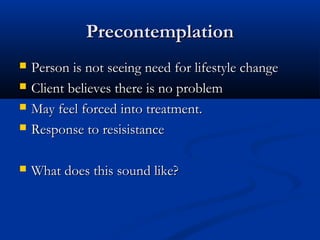 PrecontemplationPrecontemplation
 Person is not seeing need for lifestyle changePerson is not seeing need for lifestyle change
 Client believes there is no problemClient believes there is no problem
 May feel forced into treatment.May feel forced into treatment.
 Response to resisistanceResponse to resisistance
 What does this sound like?What does this sound like?
 