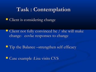 Task : ContemplationTask : Contemplation
 Client is considering changeClient is considering change
 Client not fully convinced he / she will makeClient not fully convinced he / she will make
change- eovke responses to changechange- eovke responses to change
 Tip the Balance –strengthen self efficacyTip the Balance –strengthen self efficacy
 Case example :Lisa visits CVSCase example :Lisa visits CVS
 