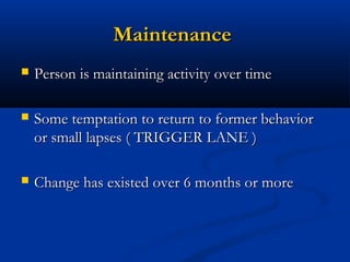 MaintenanceMaintenance
 Person is maintaining activity over timePerson is maintaining activity over time
 Some temptation to return to former behaviorSome temptation to return to former behavior
or small lapses ( TRIGGER LANE )or small lapses ( TRIGGER LANE )
 Change has existed over 6 months or moreChange has existed over 6 months or more
 