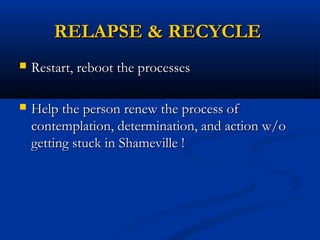 RELAPSE & RECYCLERELAPSE & RECYCLE
 Restart, reboot the processesRestart, reboot the processes
 Help the person renew the process ofHelp the person renew the process of
contemplation, determination, and action w/ocontemplation, determination, and action w/o
getting stuck in Shameville !getting stuck in Shameville !
 