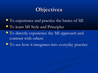 ObjectivesObjectives
 To experience and practice the basics of MI
 To learn MI Style and Principles
 To directly experience the MI approach and
contrast with others
 To see how it integrates into everyday practice
 