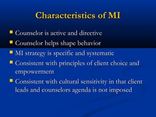 Characteristics of MICharacteristics of MI
 Counselor is active and directiveCounselor is active and directive
 Counselor helps shape behaviorCounselor helps shape behavior
 MI strategy is specific and systematicMI strategy is specific and systematic
 Consistent with principles of client choice andConsistent with principles of client choice and
empowermentempowerment
 Consistent with cultural sensitivity in that clientConsistent with cultural sensitivity in that client
leads and counselors agenda is not imposedleads and counselors agenda is not imposed
 