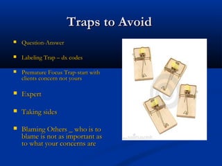 Traps to AvoidTraps to Avoid
 Question-AnswerQuestion-Answer
 Labeling Trap – dx codesLabeling Trap – dx codes
 Premature Focus Trap-start withPremature Focus Trap-start with
clients concern not yoursclients concern not yours
 ExpertExpert
 Taking sidesTaking sides
 Blaming Others _ who is toBlaming Others _ who is to
blame is not as important asblame is not as important as
to what your concerns areto what your concerns are
 