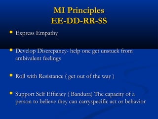 MI PrinciplesMI Principles
EE-DD-RR-SSEE-DD-RR-SS
 Express EmpathyExpress Empathy
 Develop Discrepancy- help one get unstuck fromDevelop Discrepancy- help one get unstuck from
ambivalent feelingsambivalent feelings
 Roll with Resistance ( get out of the way )Roll with Resistance ( get out of the way )
 Support Self Efficacy ( Bandura) The capacity of aSupport Self Efficacy ( Bandura) The capacity of a
person to believe they can carryspecific act or behaviorperson to believe they can carryspecific act or behavior
 
