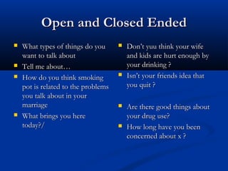Open and Closed EndedOpen and Closed Ended
 What types of things do youWhat types of things do you
want to talk aboutwant to talk about
 Tell me about…Tell me about…
 How do you think smokingHow do you think smoking
pot is related to the problemspot is related to the problems
you talk about in youryou talk about in your
marriagemarriage
 What brings you hereWhat brings you here
today?/today?/
 Don’t yuu think your wifeDon’t yuu think your wife
and kids are hurt enough byand kids are hurt enough by
your drinking ?your drinking ?
 Isn’t your friends idea thatIsn’t your friends idea that
you quit ?you quit ?
 Are there good things aboutAre there good things about
your drug use?your drug use?
 How long have you beenHow long have you been
concerned about x ?concerned about x ?
 