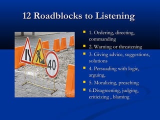 12 Roadblocks to Listening12 Roadblocks to Listening
 1. Ordering, directing,1. Ordering, directing,
commandingcommanding
 2. Warning or threatening2. Warning or threatening
 3. Giving advice, suggestions,3. Giving advice, suggestions,
solutionssolutions
 4. Persuading with logic,4. Persuading with logic,
arguing,arguing,
 5. Moralizing, preaching5. Moralizing, preaching
 6.Disagreening, judging,6.Disagreening, judging,
criticizing , blamingcriticizing , blaming
 