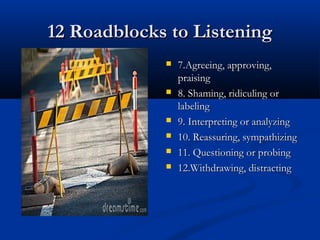 12 Roadblocks to Listening12 Roadblocks to Listening
 7.Agreeing, approving,7.Agreeing, approving,
praisingpraising
 8. Shaming, ridiculing or8. Shaming, ridiculing or
labelinglabeling
 9. Interpreting or analyzing9. Interpreting or analyzing
 10. Reassuring, sympathizing10. Reassuring, sympathizing
 11. Questioning or probing11. Questioning or probing
 12.Withdrawing, distracting12.Withdrawing, distracting
 