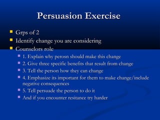 Persuasion ExercisePersuasion Exercise
 Grps of 2Grps of 2
 Identify change you are consideringIdentify change you are considering
 Counselors roleCounselors role
 1. Explain why perosn should make this change1. Explain why perosn should make this change
 2. Give three specific benefits that result from change2. Give three specific benefits that result from change
 3. Tell the person how they can change3. Tell the person how they can change
 4. Emphasize its important for them to make change/include4. Emphasize its important for them to make change/include
negative consequencesnegative consequences
 5. Tell persuade the person to do it5. Tell persuade the person to do it
 And if you encounter resitance try harderAnd if you encounter resitance try harder
 