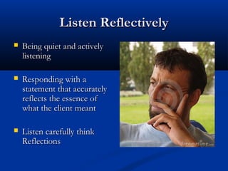 Listen ReflectivelyListen Reflectively
 Being quiet and activelyBeing quiet and actively
listeninglistening
 Responding with aResponding with a
statement that accuratelystatement that accurately
reflects the essence ofreflects the essence of
what the client meantwhat the client meant
 Listen carefully thinkListen carefully think
ReflectionsReflections
 