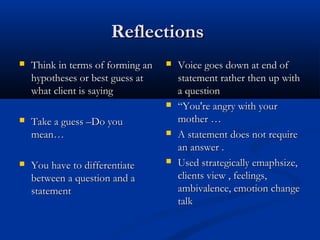 ReflectionsReflections
 Think in terms of forming anThink in terms of forming an
hypotheses or best guess athypotheses or best guess at
what client is sayingwhat client is saying
 Take a guess –Do youTake a guess –Do you
mean…mean…
 You have to differentiateYou have to differentiate
between a question and abetween a question and a
statementstatement
 Voice goes down at end ofVoice goes down at end of
statement rather then up withstatement rather then up with
a questiona question
 ““You're angry with yourYou're angry with your
mother …mother …
 A statement does not requireA statement does not require
an answer .an answer .
 Used strategically emaphsize,Used strategically emaphsize,
clients view , feelings,clients view , feelings,
ambivalence, emotion changeambivalence, emotion change
talktalk
 