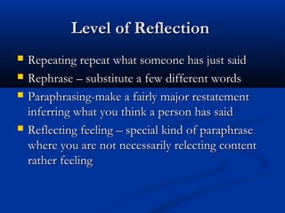 Level of ReflectionLevel of Reflection
 Repeating repeat what someone has just saidRepeating repeat what someone has just said
 Rephrase – substitute a few different wordsRephrase – substitute a few different words
 Paraphrasing-make a fairly major restatementParaphrasing-make a fairly major restatement
inferring what you think a person has saidinferring what you think a person has said
 Reflecting feeling – special kind of paraphraseReflecting feeling – special kind of paraphrase
where you are not necessarily relecting contentwhere you are not necessarily relecting content
rather feelingrather feeling
 