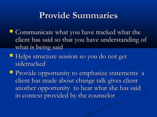 Provide SummariesProvide Summaries
 Communicate what you have tracked what theCommunicate what you have tracked what the
client has said so that you have understanding ofclient has said so that you have understanding of
what is being saidwhat is being said
 Helps structure session so you do not getHelps structure session so you do not get
sidetrackedsidetracked
 Provide opportunity to emphasize statements aProvide opportunity to emphasize statements a
client has made about change talk gives clientclient has made about change talk gives client
another opportunity to hear what she has saidanother opportunity to hear what she has said
in context provided by the counselorin context provided by the counselor
 