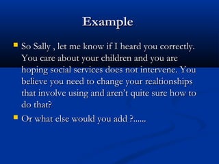 ExampleExample
 So Sally , let me know if I heard you correctly.So Sally , let me know if I heard you correctly.
You care about your children and you areYou care about your children and you are
hoping social services does not intervene. Youhoping social services does not intervene. You
believe you need to change your realtionshipsbelieve you need to change your realtionships
that involve using and aren’t quite sure how tothat involve using and aren’t quite sure how to
do that?do that?
 Or what else would you add ?......Or what else would you add ?......
 