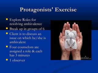 Protagonists' ExerciseProtagonists' Exercise
 Explore Roles forExplore Roles for
resolving ambivalenceresolving ambivalence
 Break up in groups of 6Break up in groups of 6
 Client is to discuss anClient is to discuss an
issue on which he/she isissue on which he/she is
ambivalentambivalent
 Four counselors areFour counselors are
assigned a role & eachassigned a role & each
has 3 minuteshas 3 minutes
 1 observer1 observer
 