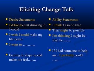 Eliciting Change TalkEliciting Change Talk
 Desire StatementsDesire Statements
 I’d like toI’d like to quit drinking ifquit drinking if
I couldI could
 I wish I couldI wish I could make mymake my
life betterlife better
 I want toI want to ……….……….
 Getting in shape wouldGetting in shape would
make me feel…….make me feel…….
 Ability StatementsAbility Statements
 II thinkthink I can do thatI can do that
 ThatThat mightmight be possiblebe possible
 I’m thinkingI’m thinking I might beI might be
able to……..able to……..
 If I had someone to helpIf I had someone to help
me ,me , I probablyI probably couldcould
…..…..
 