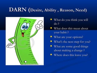 DARN (DARN (Desire, Ability , Reason, Need)Desire, Ability , Reason, Need)
 What do you think you willWhat do you think you will
do ?do ?
 What does this mean aboutWhat does this mean about
your habit ?your habit ?
 What are your options?What are your options?
 What's the next step for you?What's the next step for you?
 What are some good thingsWhat are some good things
about making a change ?about making a change ?
 Where does this leave you?Where does this leave you?
 