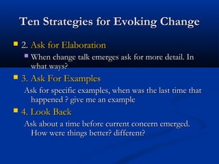 Ten Strategies for Evoking ChangeTen Strategies for Evoking Change
 2.2. Ask for ElaborationAsk for Elaboration
 When change talk emerges ask for more detail. InWhen change talk emerges ask for more detail. In
what ways?what ways?
 3. Ask For Examples3. Ask For Examples
Ask for specific examples, when was the last time thatAsk for specific examples, when was the last time that
happened ? give me an examplehappened ? give me an example
 4. Look Back4. Look Back
Ask about a time before current concern emerged.Ask about a time before current concern emerged.
How were things better? different?How were things better? different?
 