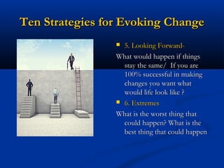 Ten Strategies for Evoking ChangeTen Strategies for Evoking Change
 5. Looking Forward-5. Looking Forward-
What would happen if thingsWhat would happen if things
stay the same/ If you arestay the same/ If you are
100% successful in making100% successful in making
changes you want whatchanges you want what
would life look like ?would life look like ?
 6. Extremes6. Extremes
What is the worst thing thatWhat is the worst thing that
could happen? What is thecould happen? What is the
best thing that could happenbest thing that could happen
 