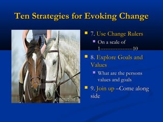 Ten Strategies for Evoking ChangeTen Strategies for Evoking Change
 7.7. Use Change RulersUse Change Rulers
 On a scale ofOn a scale of
1-------------------101-------------------10
 8.8. Explore Goals andExplore Goals and
ValuesValues
 What are the personsWhat are the persons
values and goalsvalues and goals
 9.9. Join upJoin up –Come along–Come along
sideside
 