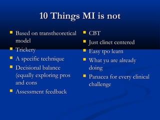 10 Things MI is not10 Things MI is not
 Based on transtheoreticalBased on transtheoretical
modelmodel
 TrickeryTrickery
 A specific techniqueA specific technique
 Decisional balanceDecisional balance
(equally exploring pros(equally exploring pros
and consand cons
 Assessment feedbackAssessment feedback
 CBTCBT
 Just clinet centeredJust clinet centered
 Easy tpo learnEasy tpo learn
 What yu are alreadyWhat yu are already
doingdoing
 Panacea for every clinicalPanacea for every clinical
challengechallenge
 