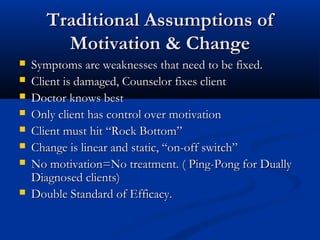 Traditional Assumptions ofTraditional Assumptions of
Motivation & ChangeMotivation & Change
 Symptoms are weaknesses that need to be fixed.Symptoms are weaknesses that need to be fixed.
 Client is damaged, Counselor fixes clientClient is damaged, Counselor fixes client
 Doctor knows bestDoctor knows best
 Only client has control over motivationOnly client has control over motivation
 Client must hit “Rock Bottom”Client must hit “Rock Bottom”
 Change is linear and static, “on-off switch”Change is linear and static, “on-off switch”
 No motivation=No treatment. ( Ping-Pong for DuallyNo motivation=No treatment. ( Ping-Pong for Dually
Diagnosed clients)Diagnosed clients)
 Double Standard of Efficacy.Double Standard of Efficacy.
 