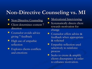 Non-Directive Counseling vs. MINon-Directive Counseling vs. MI
 Non-Directive CounselingNon-Directive Counseling
 Client determines content 7Client determines content 7
directiondirection
 Counselor avoids adviceCounselor avoids advice
giving 7 feedbackgiving 7 feedback
 High use of empathicHigh use of empathic
reflectionreflection
 Explores clients conflictsExplores clients conflicts
and emotionsand emotions
 Motivational InterviewingMotivational Interviewing
 Systematically directs clientSystematically directs client
towards motivation fortowards motivation for
changechange
 Counselor offers advice &Counselor offers advice &
feedback when appropriatefeedback when appropriate
& solicited& solicited
 Empathic reflection usedEmpathic reflection used
selectively to reinforceselectively to reinforce
processprocess
 Seeks to create & amplifySeeks to create & amplify
clients discrepancy in orderclients discrepancy in order
to enhance motivation.to enhance motivation.
 