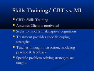 Skills Training/ CBT vs. MISkills Training/ CBT vs. MI
 CBT/ Skills TrainingCBT/ Skills Training
 Assumes Client is motivatedAssumes Client is motivated
 Seeks to modify maladaptive cognitionsSeeks to modify maladaptive cognitions
 Treatment provides specific copingTreatment provides specific coping
strategiesstrategies
 Teaches through instruction, modelingTeaches through instruction, modeling
practice & feedbackpractice & feedback
 Specific problem solving strategies areSpecific problem solving strategies are
taught.taught.
 