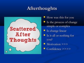 AfterthoughtsAfterthoughts
 How was this for youHow was this for you
 Is the process of changeIs the process of change
simple or complexsimple or complex
 Is change linearIs change linear
 Is it all or nothing forIs it all or nothing for
you?you?
 Motivation >>>Motivation >>>
 Confidence >>>>Confidence >>>>
 
