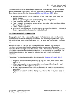 Pre-Conference Training / Speck
Day 1 – August 13, 2008
2008 Midwest Conference on Problem Kate Speck, PhD, MAC LADC –
Gambling and Substance Abuse
11
For some clients, such as many African-Americans, affirmation has a spiritual context.
Affirming their inner guiding spirit and their faith may help resolve their ambivalence.
Several examples of affirming statements (Miller and Rollnick, 1991) follow:
• I appreciate how hard it must have been for you to decide to come here. You
took a big step.
• I think it's great that you want to do something about this problem.
• That must have been very difficult for you.
• You're certainly a resourceful person to have been able to live with the problem
this long and not fall apart.
• That's a good suggestion.
• It must be difficult for you to accept a day-to-day life so full of stress. I must say, if
I were in your position, I would also find that difficult.
Elicit Self-Motivational Statements
Engaging the client in the process of change is the fundamental task of motivational
interviewing. Rather than identifying the problem and promoting ways to solve it, your
task is to help the client recognize how life might be better and choose ways to make it
so.
Remember that your role is to entice the client to voice personal concerns and
intentions, not to convince him that a transformation is necessary. Successful
motivational interviewing requires that clients, not the Professional, ultimately argue for
change and persuade themselves that they want to and can improve. One signal that
the client's ambivalence and resistance are diminishing is the self-motivational
statement.
Four types of motivational statements can be identified (Miller and Rollnick, 1991):
• Cognitive recognition of the problem (e.g., "I guess this is more serious than I
thought.")
• Affective expression of concern about the perceived problem (e.g., "I'm really
worried about what is happening to me.")
• A direct or implicit intention to change behavior (e.g., "I've got to do something
about this.")
• Optimism about one's ability to change (e.g., "I know that if I try, I can really do
it.")
 