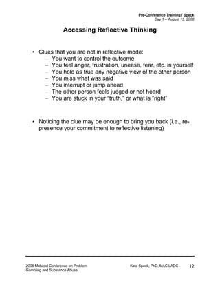 Pre-Conference Training / Speck
Day 1 – August 13, 2008
2008 Midwest Conference on Problem Kate Speck, PhD, MAC LADC –
Gambling and Substance Abuse
12
Accessing Reflective Thinking
• Clues that you are not in reflective mode:
– You want to control the outcome
– You feel anger, frustration, unease, fear, etc. in yourself
– You hold as true any negative view of the other person
– You miss what was said
– You interrupt or jump ahead
– The other person feels judged or not heard
– You are stuck in your “truth,” or what is “right”
• Noticing the clue may be enough to bring you back (i.e., re-
presence your commitment to reflective listening)
 