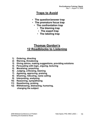 Pre-Conference Training / Speck
Day 1 – August 13, 2008
2008 Midwest Conference on Problem Kate Speck, PhD, MAC LADC –
Gambling and Substance Abuse
13
Traps to Avoid
• The question/answer trap
• The premature focus trap
• The confrontation trap
• The blaming trap
• The expert trap
• The labeling trap
Thomas Gordon’s
12 Roadblocks to Listening
1) Ordering, directing
2) Warning, threatening
3) Giving advice, making suggestions, providing solutions
4) Persuading with logic, arguing, lecturing
5) Moralizing, preaching
6) Judging, criticizing, blaming
7) Agreeing, approving, praising
8) Shaming, ridiculing, name calling
9) Interpreting, analyzing
10) Reasoning, sympathizing
11) Questioning, probing
12) Withdrawing, distracting, humoring,
changing the subject
 