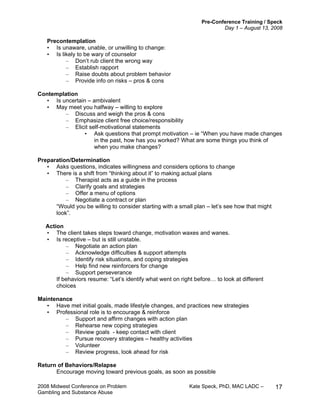 Pre-Conference Training / Speck
Day 1 – August 13, 2008
2008 Midwest Conference on Problem Kate Speck, PhD, MAC LADC –
Gambling and Substance Abuse
17
Precontemplation
• Is unaware, unable, or unwilling to change:
• Is likely to be wary of counselor
– Don’t rub client the wrong way
– Establish rapport
– Raise doubts about problem behavior
– Provide info on risks – pros & cons
Contemplation
• Is uncertain – ambivalent
• May meet you halfway – willing to explore
– Discuss and weigh the pros & cons
– Emphasize client free choice/responsibility
– Elicit self-motivational statements
• Ask questions that prompt motivation – ie “When you have made changes
in the past, how has you worked? What are some things you think of
when you make changes?
Preparation/Determination
• Asks questions, indicates willingness and considers options to change
• There is a shift from “thinking about it” to making actual plans
– Therapist acts as a guide in the process
– Clarify goals and strategies
– Offer a menu of options
– Negotiate a contract or plan
“Would you be willing to consider starting with a small plan – let’s see how that might
look”.
Action
• The client takes steps toward change, motivation waxes and wanes.
• Is receptive – but is still unstable.
– Negotiate an action plan
– Acknowledge difficulties & support attempts
– Identify risk situations, and coping strategies
– Help find new reinforcers for change
– Support perseverance
If behaviors resume: “Let’s identify what went on right before… to look at different
choices
Maintenance
• Have met initial goals, made lifestyle changes, and practices new strategies
• Professional role is to encourage & reinforce
– Support and affirm changes with action plan
– Rehearse new coping strategies
– Review goals - keep contact with client
– Pursue recovery strategies – healthy activities
– Volunteer
– Review progress, look ahead for risk
Return of Behaviors/Relapse
Encourage moving toward previous goals, as soon as possible
 