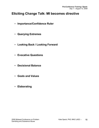 Pre-Conference Training / Speck
Day 1 – August 13, 2008
2008 Midwest Conference on Problem Kate Speck, PhD, MAC LADC –
Gambling and Substance Abuse
18
Eliciting Change Talk: MI becomes directive
• Importance/Confidence Ruler
• Querying Extremes
• Looking Back / Looking Forward
• Evocative Questions
• Decisional Balance
• Goals and Values
• Elaborating
 